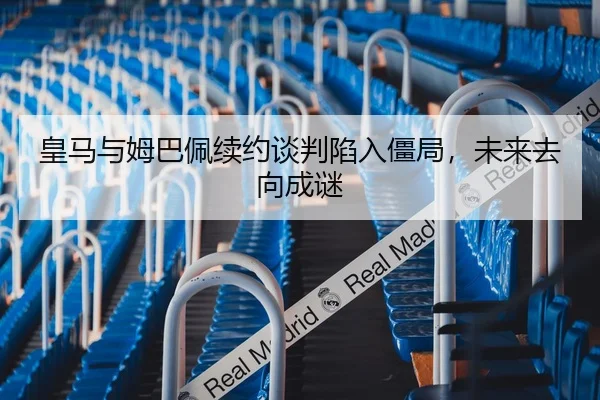皇马与姆巴佩续约谈判陷入僵局，未来去向成谜