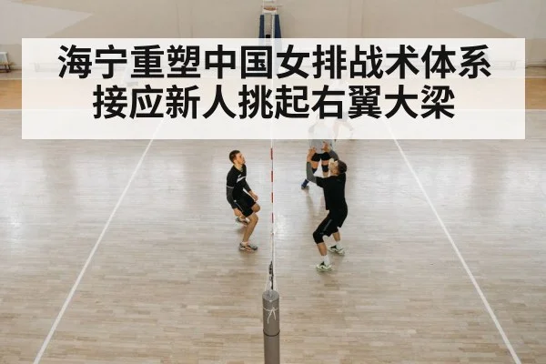 海宁重塑中国女排战术体系 接应新人挑起右翼大梁