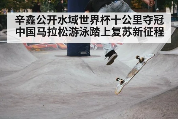 辛鑫公开水域世界杯十公里夺冠 中国马拉松游泳踏上复苏新征程