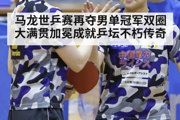 马龙世乒赛再夺男单冠军双圈大满贯加冕成就乒坛不朽传奇